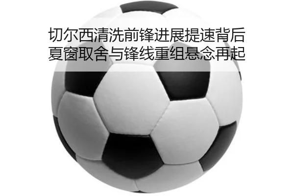 切尔西清洗前锋进展提速背后 夏窗取舍与锋线重组悬念再起（bailijiale）